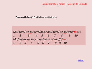 Luís de Camões, Rimas – Síntese da unidade
Decassílabo (10 sílabas métricas)
Voltar
Mu/dam/-se os/ tem/pos,/ mu/dam/-se as/ von/tades
1 2 3 4 5 6 7 8 9 10
Mu/da/-se o/ ser,/ mu/da/-se a/ con/fi/ança
1 2 3 4 5 6 7 8 9 10
 