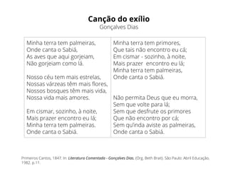 Canção do exílio
Gonçalves Dias
Primeiros Cantos, 1847. In: Literatura Comentada - Gonçalves Dias. (Org. Beth Brait). São Paulo: Abril Educação,
1982. p.11.
Minha terra tem palmeiras,
Onde canta o Sabiá,
As aves que aqui gorjeiam,
Não gorjeiam como lá.
Nosso céu tem mais estrelas,
Nossas várzeas têm mais flores,
Nossos bosques têm mais vida,
Nossa vida mais amores.
Em cismar, sozinho, à noite,
Mais prazer encontro eu lá;
Minha terra tem palmeiras.
Onde canta o Sabiá.
Minha terra tem primores,
Que tais não encontro eu cá;
Em cismar - sozinho, à noite,
Mais prazer encontro eu lá;
Minha terra tem palmeiras,
Onde canta o Sabiá.
Não permita Deus que eu morra,
Sem que volte para lá;
Sem que desfrute os primores
Que não encontro por cá;
Sem qu’inda aviste as palmeiras,
Onde canta o Sabiá.
 