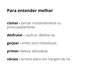 Para entender melhor
cismar - pensar insistentemente ou
preocupadamente.
desfrutar - usufruir, deleitar-se,
gorjear - emitir sons melodiosos.
primor- beleza, delicadeza.
várzea - terreno plano em margem de rio.
 