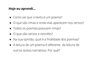 Hoje eu aprendi…
● Como sei que o texto é um poema?
● O que são rimas e onde elas aparecem nos versos?
● Todos os poemas possuem rimas?
● O que são versos e estrofes?
● Na sua opinião, qual é a finalidade dos poemas?
● A leitura de um poema é diferente da leitura de
outros textos narrativos. Por quê?
 