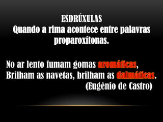 ESDRÚXULAS
 Quando a rima acontece entre palavras
            proparoxítonas.

No ar lento fumam gomas             ,
Brilham as navetas, brilham as            .
                      (Eugénio de Castro)
 