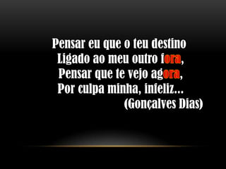 Pensar eu que o teu destino
 Ligado ao meu outro f ,
 Pensar que te vejo ag ,
 Por culpa minha, infeliz...
              (Gonçalves Dias)
 