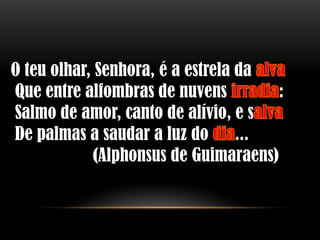 O teu olhar, Senhora, é a estrela da
Que entre alfombras de nuvens          :
Salmo de amor, canto de alívio, e s
De palmas a saudar a luz do ...
             (Alphonsus de Guimaraens)
 