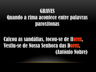 GRAVES
 Quando a rima acontece entre palavras
             paroxítonas

Calçou as sandálias, tocou-se de fl   ,
Vestiu-se de Nossa Senhora das D    .
                         (António Nobre)
 