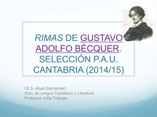 RIMAS DE GUSTAVO 
ADOLFO BÉCQUER. 
SELECCIÓN P.A.U. 
CANTABRIA (2014/15) 
I.E.S. Alisal (Santander) 
Dpto. de Lengua Castellana y Literatura 
Profesora Julita Trápaga 
 