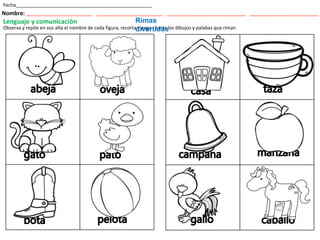 Fecha___________________________________________________
Nombre: ___________________________ ___________________________ ________________________________ ____________________________
Lenguaje y comunicación
Observa y repite en voz alta el nombre de cada figura, recorta y pega . Junta los dibujos y palabas que riman
Rimas
divertidas