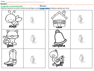 Fecha___________________________________________________
Nombre: ___________________________ ___________________________ ________________________________ ____________________________
Lenguaje y comunicación Rimas
divertidas
Observa y repite en voz alta el nombre de cada figura, recorta y pega . Junta los dibujos y palabas que riman