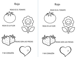 Rojo
ROJO ES EL TOMATE
ROJA ES LA FLOR
ROJAS SON LAS FRESAS
Y MI CORAZÓN
Rojo
ROJO ES EL TOMATE
ROJA ES LA FLOR
ROJAS SON LAS FRESAS
Y MI CORAZÓN
 