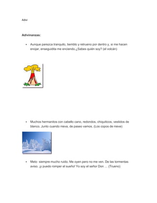 Adivi

Adivinanzas:


Aunque parezca tranquilo, tiemblo y retrueno por dentro y, si me hacen
enojar, enseguidita me enciendo.¿Sabes quién soy? (el volcán)



Muchos hermanitos con cabello cano, redondos, chiquiticos, vestidos de
blanco. Junto cuando nieva, de paseo vamos. (Los copos de nieve)



Meto siempre mucho ruido. Me oyen pero no me ven. De las tormentas
aviso. ¡y puedo romper el sueño! Yo soy el señor Don … (Trueno)

 