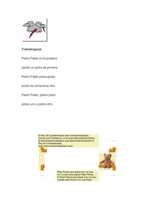 Trabalenguas:
Pedro Pablo en la pradera
perdió un potro de primera.
Pedro Pablo preocupado
probó de comprarse otro.
Pedro Pablo, pobre potro
pobre uno y pobre otro.

El Rey de Constantinopla esta constantinoplizado.
Consta que Constanza, no lo pudo desconstantinoplizar
El desconstantinoplizador que desconstantinoplizare al
Rey de Constantinopla,
buen desconstantinoplizador será.

Pepe Pecas pica papas con un pico,
con un pico pica papas Pepe Pecas.
Si Pepe Pecas pica papas con un pico,
¿dónde está el pico con que Pepe

 