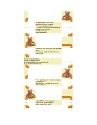 No me mires que nos miran,
nos miran que nos miramos,
miremos que no nos miren
y cuando no nos miren nos miraremos,
porque si nos miramos
descubrir pueden
que nos amamos.

El amor es una locura que solo el cura lo
cura,
pero el cura que lo cura comete una
gran locura.

El cielo está enladrillado,
¿quién lo desenladrillará?
El desenladrillador que lo desenladrille,
buen desenladrillador será.

Yo no quiero que tú me quieras porque
yo te quiero a ti.
Queriéndome o sin quererme, yo te
quiero porqué sí.

Compró Paco pocas copas y,
como pocas copas compró,
pocas copas Paco pagó.

 