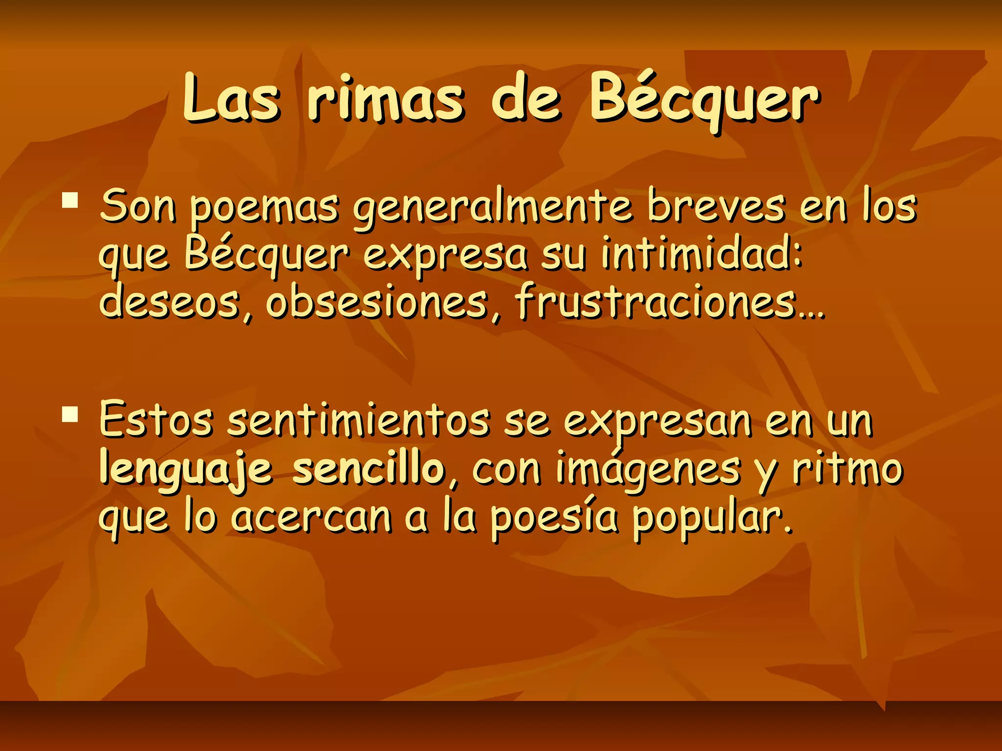 Las rimas de BécquerLas rimas de Bécquer
 Son poemas generalmente breves en losSon poemas generalmente breves en los
que Bécquer expresa su intimidad:que Bécquer expresa su intimidad:
deseos, obsesiones, frustraciones…deseos, obsesiones, frustraciones…
 Estos sentimientos se expresan en unEstos sentimientos se expresan en un
lenguaje sencillolenguaje sencillo, con imágenes y ritmo, con imágenes y ritmo
que lo acercan a la poesía popular.que lo acercan a la poesía popular.
 