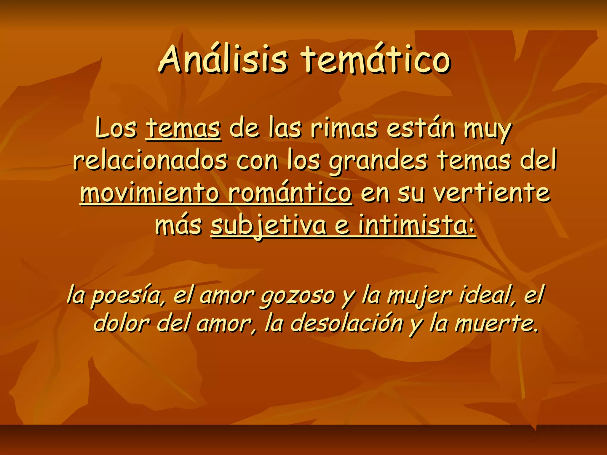 Análisis temáticoAnálisis temático
LosLos temastemas de las rimas están muyde las rimas están muy
relacionados con los grandes temas delrelacionados con los grandes temas del
movimiento románticomovimiento romántico en su vertienteen su vertiente
másmás subjetiva e intimista:subjetiva e intimista:
la poesía, el amor gozoso y la mujer ideal, ella poesía, el amor gozoso y la mujer ideal, el
dolor del amor, la desolación y la muertedolor del amor, la desolación y la muerte..
 