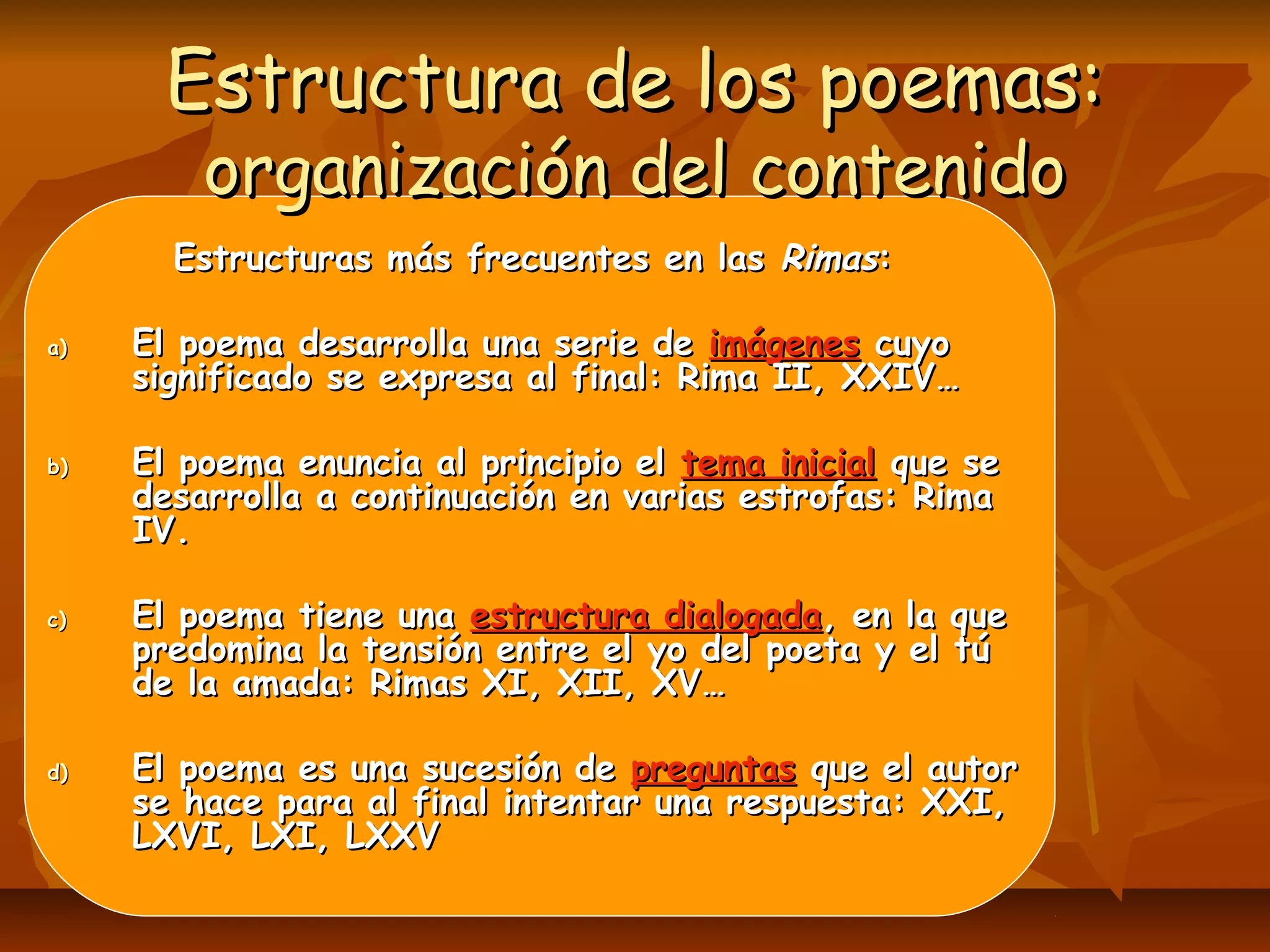 Estructura de los poemas:Estructura de los poemas:
organización del contenidoorganización del contenido
Estructuras más frecuentes en lasEstructuras más frecuentes en las RimasRimas::
a)a) El poema desarrolla una serie deEl poema desarrolla una serie de imágenesimágenes cuyocuyo
significado se expresa al final: Rima II, XXIV…significado se expresa al final: Rima II, XXIV…
b)b) El poema enuncia al principio elEl poema enuncia al principio el tema inicialtema inicial que seque se
desarrolla a continuación en varias estrofas: Rimadesarrolla a continuación en varias estrofas: Rima
IV.IV.
c)c) El poema tiene unaEl poema tiene una estructura dialogadaestructura dialogada, en la que, en la que
predomina la tensión entre el yo del poeta y el túpredomina la tensión entre el yo del poeta y el tú
de la amada: Rimas XI, XII, XV…de la amada: Rimas XI, XII, XV…
d)d) El poema es una sucesión deEl poema es una sucesión de preguntaspreguntas que el autorque el autor
se hace para al final intentar una respuesta: XXI,se hace para al final intentar una respuesta: XXI,
LXVI, LXI, LXXVLXVI, LXI, LXXV
 