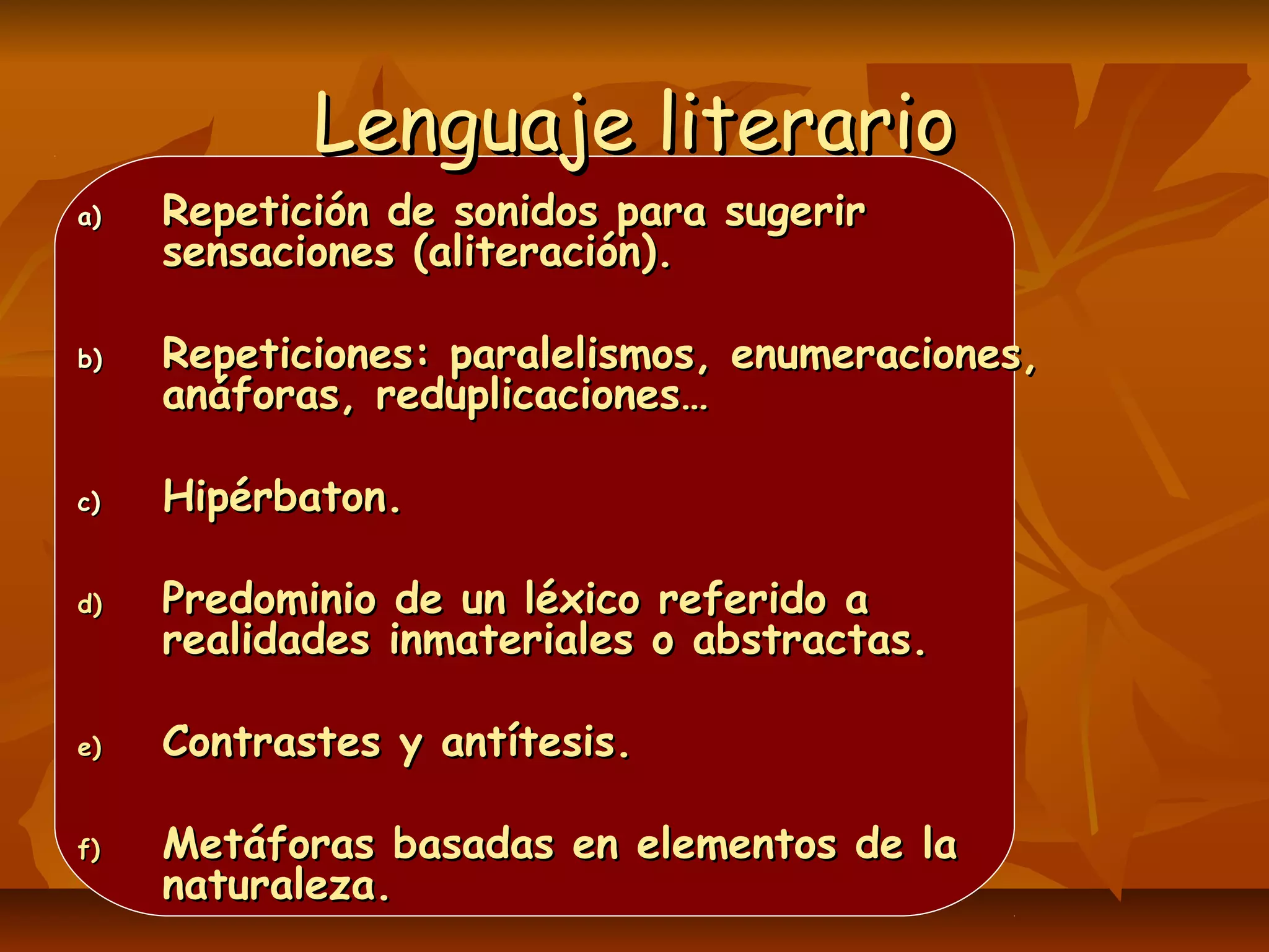 Lenguaje literarioLenguaje literario
a)a) Repetición de sonidos para sugerirRepetición de sonidos para sugerir
sensaciones (aliteración).sensaciones (aliteración).
b)b) Repeticiones: paralelismos, enumeraciones,Repeticiones: paralelismos, enumeraciones,
anáforas, reduplicaciones…anáforas, reduplicaciones…
c)c) Hipérbaton.Hipérbaton.
d)d) Predominio de un léxico referido aPredominio de un léxico referido a
realidades inmateriales o abstractas.realidades inmateriales o abstractas.
e)e) Contrastes y antítesis.Contrastes y antítesis.
f)f) Metáforas basadas en elementos de laMetáforas basadas en elementos de la
naturaleza.naturaleza.
 