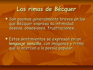 Las rimas de BécquerLas rimas de Bécquer
 Son poemas generalmente breves en losSon poemas generalmente breves en los
que Bécquer expresa su intimidad:que Bécquer expresa su intimidad:
deseos, obsesiones, frustraciones…deseos, obsesiones, frustraciones…
 Estos sentimientos se expresan en unEstos sentimientos se expresan en un
lenguaje sencillolenguaje sencillo, con imágenes y ritmo, con imágenes y ritmo
que lo acercan a la poesía popular.que lo acercan a la poesía popular.
 