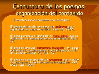 Estructura de los poemas:Estructura de los poemas:
organización del contenidoorganización del contenido
Estructuras más frecuentes en lasEstructuras más frecuentes en las RimasRimas::
a)a) El poema desarrolla una serie deEl poema desarrolla una serie de imágenesimágenes cuyocuyo
significado se expresa al final: Rima II, XXIV…significado se expresa al final: Rima II, XXIV…
b)b) El poema enuncia al principio elEl poema enuncia al principio el tema inicialtema inicial que seque se
desarrolla a continuación en varias estrofas: Rimadesarrolla a continuación en varias estrofas: Rima
IV.IV.
c)c) El poema tiene unaEl poema tiene una estructura dialogadaestructura dialogada, en la que, en la que
predomina la tensión entre el yo del poeta y el túpredomina la tensión entre el yo del poeta y el tú
de la amada: Rimas XI, XII, XV…de la amada: Rimas XI, XII, XV…
d)d) El poema es una sucesión deEl poema es una sucesión de preguntaspreguntas que el autorque el autor
se hace para al final intentar una respuesta: XXI,se hace para al final intentar una respuesta: XXI,
LXVI, LXI, LXXVLXVI, LXI, LXXV
 