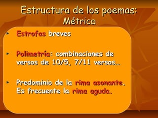 Estructura de los poemas:Estructura de los poemas:
MétricaMétrica
EstrofasEstrofas brevesbreves
PolimetríaPolimetría: combinaciones de: combinaciones de
versos de 10/5, 7/11 versos…versos de 10/5, 7/11 versos…
Predominio de laPredominio de la rima asonanterima asonante..
Es frecuente laEs frecuente la rima aguda.rima aguda.
 