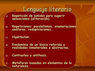 Lenguaje literarioLenguaje literario
a)a) Repetición de sonidos para sugerirRepetición de sonidos para sugerir
sensaciones (aliteración).sensaciones (aliteración).
b)b) Repeticiones: paralelismos, enumeraciones,Repeticiones: paralelismos, enumeraciones,
anáforas, reduplicaciones…anáforas, reduplicaciones…
c)c) Hipérbaton.Hipérbaton.
d)d) Predominio de un léxico referido aPredominio de un léxico referido a
realidades inmateriales o abstractas.realidades inmateriales o abstractas.
e)e) Contrastes y antítesis.Contrastes y antítesis.
f)f) Metáforas basadas en elementos de laMetáforas basadas en elementos de la
naturaleza.naturaleza.
 