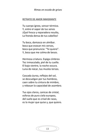 Rimas en escala de grises


RETRATO DE AMOR INMIGRANTE

Tu cuerpo ígneo, sensor térmico.
Y, entre el sopor de tus senos
¡Qué fresca y reparadora resulta,
La fronda densa de tus cabellos!

Tu boca, damasco en almíbar.
boca que evocan mis versos,
boca que pronuncia: “Te quiero”.
Y, boca que me colma de besos.

Hermosa criatura. Espiga címbrea
Tez inmaculada, piel de tu cuello.
El bajo vientre, la noche oscura.
Luna de nácar, tus muslos tersos.

Cascada áurea, reflejos del sol,
se descuelgan por tus hombros,
caen sobre tu cintura de mimbre,
y rebasan la capacidad de asombro.

Tus ojos claros, canicas de cristal,
esferas de puro cielo europeo,
del suelo que es crisol de razas,
es la mujer que quise y, que quiero.




                     13
 