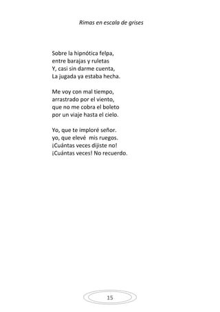 Rimas en escala de grises



Sobre la hipnótica felpa,
entre barajas y ruletas
Y, casi sin darme cuenta,
La jugada ya estaba hecha.

Me voy con mal tiempo,
arrastrado por el viento,
que no me cobra el boleto
por un viaje hasta el cielo.

Yo, que te imploré señor.
yo, que elevé mis ruegos.
¡Cuántas veces dijiste no!
¡Cuántas veces! No recuerdo.




                      15
 