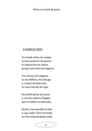 Rimas en escala de grises




 A PESAR DE TODO


Tu mirada vítrea me sangra,
tu boca ardiente me quema
tu respiración me sofoca
porque eres llama de hoguera.

Tus caricias son latigazos
tu voz diáfana, me subyuga
y, a pesar de todo esto,
no tuve intentos de fuga.

No proferí gritos de ayuda
y, me hice adicto al flagelo
que la médula me desnuda.

Quizás, haya perdido el cielo
o, que nadie visite mi tumba
en este resquebrajado suelo.


                     21
 