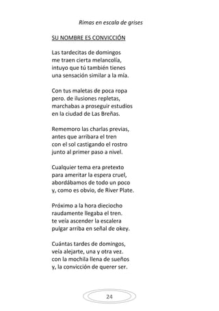 Rimas en escala de grises

SU NOMBRE ES CONVICCIÓN

Las tardecitas de domingos
me traen cierta melancolía,
intuyo que tú también tienes
una sensación similar a la mía.

Con tus maletas de poca ropa
pero. de ilusiones repletas,
marchabas a proseguir estudios
en la ciudad de Las Breñas.

Rememoro las charlas previas,
antes que arribara el tren
con el sol castigando el rostro
junto al primer paso a nivel.

Cualquier tema era pretexto
para ameritar la espera cruel,
abordábamos de todo un poco
y, como es obvio, de River Plate.

Próximo a la hora dieciocho
raudamente llegaba el tren.
te veía ascender la escalera
pulgar arriba en señal de okey.

Cuántas tardes de domingos,
veía alejarte, una y otra vez.
con la mochila llena de sueños
y, la convicción de querer ser.



                     24
 