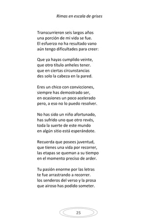 Rimas en escala de grises


Transcurrieron seis largos años
una porción de mi vida se fue.
El esfuerzo no ha resultado vano
aún tengo dificultades para creer:

Que ya hayas cumplido veinte,
que otro título anheles tener.
que en ciertas circunstancias
des solo la cabeza en la pared.

Eres un chico con convicciones,
siempre has demostrado ser,
en ocasiones un poco acelerado
pero, a eso no lo puedo resolver.

No has sido un niño afortunado,
has sufrido uno que otro revés,
toda la suerte de este mundo
en algún sitio está esperándote.

Recuerda que posees juventud,
que tienes una vida por recorrer,
las etapas se queman a su tiempo
en el momento preciso de arder.

Tu pasión enorme por las letras
te fue arrastrando a recorrer.
los senderos del verso y la prosa
que airoso has podido someter.




                     25
 