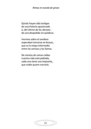 Rimas en escala de grises




Quizás hayan sido testigos
de una historia apasionada
o, del último de los abrazos
de una despedida sin palabras.

Inermes sobre el sendero
esperaban tornarse en brasas,
que es la etapa intermedia
entre las cenizas y las llamas.

De cientos de ramas caídas
nuestra vida está poblada,
cada una tiene una impronta,
que nadie quiere narrarla.




                     33
 