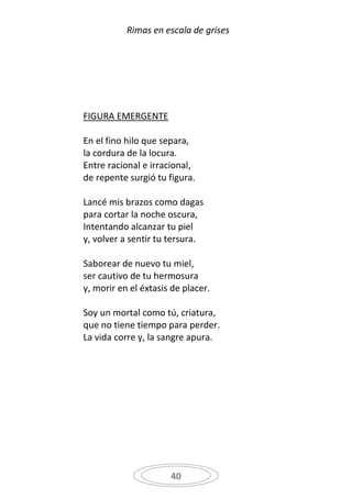 Rimas en escala de grises




FIGURA EMERGENTE

En el fino hilo que separa,
la cordura de la locura.
Entre racional e irracional,
de repente surgió tu figura.

Lancé mis brazos como dagas
para cortar la noche oscura,
Intentando alcanzar tu piel
y, volver a sentir tu tersura.

Saborear de nuevo tu miel,
ser cautivo de tu hermosura
y, morir en el éxtasis de placer.

Soy un mortal como tú, criatura,
que no tiene tiempo para perder.
La vida corre y, la sangre apura.




                      40
 