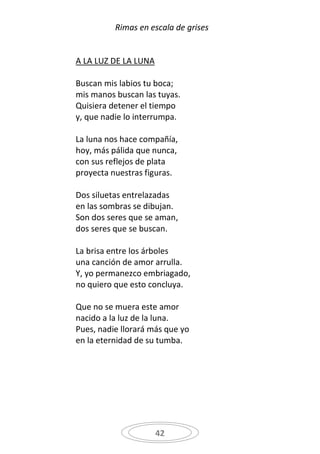 Rimas en escala de grises


A LA LUZ DE LA LUNA

Buscan mis labios tu boca;
mis manos buscan las tuyas.
Quisiera detener el tiempo
y, que nadie lo interrumpa.

La luna nos hace compañía,
hoy, más pálida que nunca,
con sus reflejos de plata
proyecta nuestras figuras.

Dos siluetas entrelazadas
en las sombras se dibujan.
Son dos seres que se aman,
dos seres que se buscan.

La brisa entre los árboles
una canción de amor arrulla.
Y, yo permanezco embriagado,
no quiero que esto concluya.

Que no se muera este amor
nacido a la luz de la luna.
Pues, nadie llorará más que yo
en la eternidad de su tumba.




                      42
 