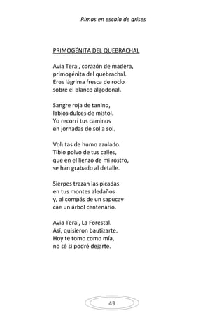 Rimas en escala de grises



PRIMOGÉNITA DEL QUEBRACHAL

Avia Terai, corazón de madera,
primogénita del quebrachal.
Eres lágrima fresca de rocío
sobre el blanco algodonal.

Sangre roja de tanino,
labios dulces de mistol.
Yo recorrí tus caminos
en jornadas de sol a sol.

Volutas de humo azulado.
Tibio polvo de tus calles,
que en el lienzo de mi rostro,
se han grabado al detalle.

Sierpes trazan las picadas
en tus montes aledaños
y, al compás de un sapucay
cae un árbol centenario.

Avia Terai, La Forestal.
Así, quisieron bautizarte.
Hoy te tomo como mía,
no sé si podré dejarte.




                      43
 