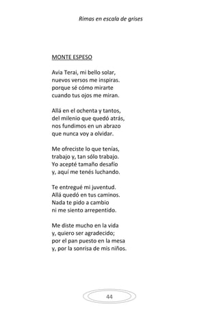 Rimas en escala de grises




MONTE ESPESO

Avia Terai, mi bello solar,
nuevos versos me inspiras.
porque sé cómo mirarte
cuando tus ojos me miran.

Allá en el ochenta y tantos,
del milenio que quedó atrás,
nos fundimos en un abrazo
que nunca voy a olvidar.

Me ofreciste lo que tenías,
trabajo y, tan sólo trabajo.
Yo acepté tamaño desafío
y, aquí me tenés luchando.

Te entregué mi juventud.
Allá quedó en tus caminos.
Nada te pido a cambio
ni me siento arrepentido.

Me diste mucho en la vida
y, quiero ser agradecido;
por el pan puesto en la mesa
y, por la sonrisa de mis niños.




                      44
 