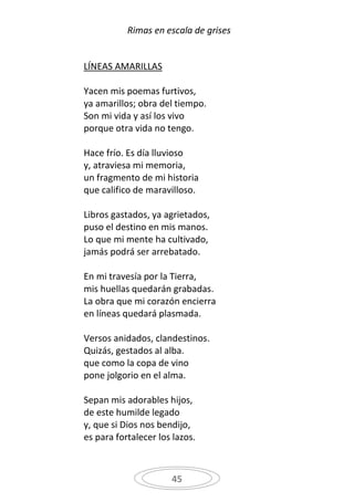 Rimas en escala de grises


LÍNEAS AMARILLAS

Yacen mis poemas furtivos,
ya amarillos; obra del tiempo.
Son mi vida y así los vivo
porque otra vida no tengo.

Hace frío. Es día lluvioso
y, atraviesa mi memoria,
un fragmento de mi historia
que califico de maravilloso.

Libros gastados, ya agrietados,
puso el destino en mis manos.
Lo que mi mente ha cultivado,
jamás podrá ser arrebatado.

En mi travesía por la Tierra,
mis huellas quedarán grabadas.
La obra que mi corazón encierra
en líneas quedará plasmada.

Versos anidados, clandestinos.
Quizás, gestados al alba.
que como la copa de vino
pone jolgorio en el alma.

Sepan mis adorables hijos,
de este humilde legado
y, que si Dios nos bendijo,
es para fortalecer los lazos.



                      45
 