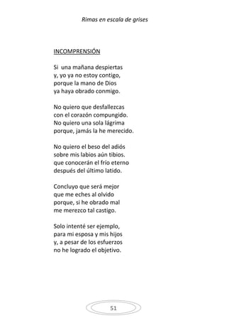 Rimas en escala de grises



INCOMPRENSIÓN

Si una mañana despiertas
y, yo ya no estoy contigo,
porque la mano de Dios
ya haya obrado conmigo.

No quiero que desfallezcas
con el corazón compungido.
No quiero una sola lágrima
porque, jamás la he merecido.

No quiero el beso del adiós
sobre mis labios aún tibios.
que conocerán el frío eterno
después del último latido.

Concluyo que será mejor
que me eches al olvido
porque, si he obrado mal
me merezco tal castigo.

Solo intenté ser ejemplo,
para mi esposa y mis hijos
y, a pesar de los esfuerzos
no he logrado el objetivo.




                      51
 