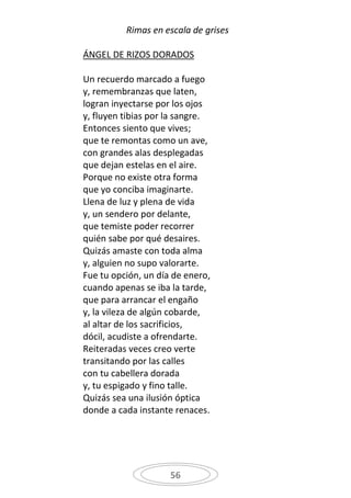 Rimas en escala de grises

ÁNGEL DE RIZOS DORADOS

Un recuerdo marcado a fuego
y, remembranzas que laten,
logran inyectarse por los ojos
y, fluyen tibias por la sangre.
Entonces siento que vives;
que te remontas como un ave,
con grandes alas desplegadas
que dejan estelas en el aire.
Porque no existe otra forma
que yo conciba imaginarte.
Llena de luz y plena de vida
y, un sendero por delante,
que temiste poder recorrer
quién sabe por qué desaires.
Quizás amaste con toda alma
y, alguien no supo valorarte.
Fue tu opción, un día de enero,
cuando apenas se iba la tarde,
que para arrancar el engaño
y, la vileza de algún cobarde,
al altar de los sacrificios,
dócil, acudiste a ofrendarte.
Reiteradas veces creo verte
transitando por las calles
con tu cabellera dorada
y, tu espigado y fino talle.
Quizás sea una ilusión óptica
donde a cada instante renaces.




                     56
 