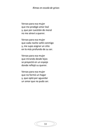 Rimas en escala de grises




Versos para esa mujer
que me prodigó amor leal
y, que por cuestión de moral
no me atreví a querer.

Versos para esa mujer
que cada noche soñó conmigo
y, me supo asignar un sitio
en lo más profundo de su ser.

Versos para esa mujer
que mirando desde lejos
se proyectó en un espejo
donde reflejó su querer.

Versos para esa mujer
que no formó un hogar
y, que optó por aguardar
un amor que no pudo ser.




                    59
 