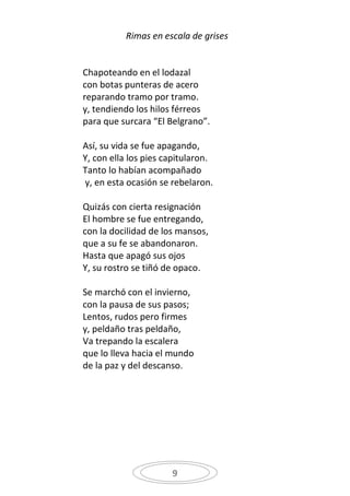 Rimas en escala de grises


Chapoteando en el lodazal
con botas punteras de acero
reparando tramo por tramo.
y, tendiendo los hilos férreos
para que surcara “El Belgrano”.

Así, su vida se fue apagando,
Y, con ella los pies capitularon.
Tanto lo habían acompañado
y, en esta ocasión se rebelaron.

Quizás con cierta resignación
El hombre se fue entregando,
con la docilidad de los mansos,
que a su fe se abandonaron.
Hasta que apagó sus ojos
Y, su rostro se tiñó de opaco.

Se marchó con el invierno,
con la pausa de sus pasos;
Lentos, rudos pero firmes
y, peldaño tras peldaño,
Va trepando la escalera
que lo lleva hacia el mundo
de la paz y del descanso.




                      9
 