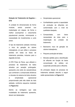 10
Estação de Tratamento de Esgotos –
ETE
A unidade foi dimensionada de forma
modular, sendo possível sua
implantação em etapas, de forma a
melhor acompanhar o crescimento
populacional prevista, minimizando a
necessidade de investimentos a curto
prazo.
O tipo de tratamento adotado minimiza
o risco de geração de odores
indesejáveis, já que utiliza o processo
aeróbio em todas as fases de
tratamento previstas, inclusive para a
digestão de lodo.
A ETE Praia do Paiva, que utilizará o
processo de tratamento de lodos
ativados por aeração prolongada,
apresenta uma série de características
que combinam a comprovada eficiência
e robustez do sistema de lodos ativados
à simplicidade operacional
proporcionada pela alta idade de lodo
adotada, conforme esquema mostrado
na Figura 5.2.
Dentre as vantagens que esta
modalidade de tratamento apresenta,
devem ser destacadas:
• Simplicidade operacional;
• Confiabilidade quanto à capacidade
de produção de efluentes em
conformidade com o nível de
qualidade desejado;
• Compacidade, com baixa
necessidade de área para a
implantação da unidade de
tratamento;
• Baixíssimo risco de geração de
odores indesejáveis;
• Pequena produção de lodos;
• Elevada aptidão para a desinfecção
do efluente em função da baixa
concentração de sólidos em
suspensão prevista para o efluente;
As principais etapas do processo de
tratamento adotado descrito a seguir
estão apresentadas na Figura 5.3.
 