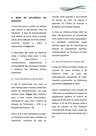 14
6. ÁREA DE INFLUÊNCIA DO
PROJETO
A área que será ou poderá ser afetada
pelo sistema é denominada “área de
influência”. A área do empreendimento
será afetada de forma direta, enquanto
outras serão afetadas de forma indireta,
conforme descrito a seguir e
apresentado na Figura 6.1.
A delimitação das áreas de influência
direta e indireta difere entre o meio
natural (físico-biótico) e
socioeconômico, respeitando-se a
individualidade dos processos inerentes
à dinâmica dos diferentes fatores
ambientais.
6.1. Área de Influência Direta (AID)
A AID foi determinada com base na
área afetada pelos impactos ambientais
diretos do empreendimento, nas suas
diversas fases (Figura 6.2). Portanto,
para o meio natural (físico-biótico),
considerou-se como AID o entorno da
Estação de Tratamento – ETE e as
Estações Elevatórias – EE.
Para a ETE a AID considerada compõe-
se daquela ocupada pelas unidades de
tratamento, acrescida da área do
cinturão verde proposto e uma estrada
de serviço de 6,0m de largura e
extensão de 2.300m já incluindo o
emissário dos efluentes tratados.
A Área de Influência Direta (AID) do
Meio Socioeconômico foi considerada
como sendo a área onde a população e
as atividades econômicas locais
sofrerão algum tipo de intervenção do
Sistema de Esgotamento Sanitário,
correspondendo ao Município de Cabo
de Santo Agostinho.
6.2. Área de Influência Indireta (AII)
A área de influência indireta consiste no
conjunto de áreas limítrofes à de
influência direta, as quais são
potencialmente susceptíveis de sofrer
impactos provenientes de fenômenos
secundários (Figuras 6.1 e 6.2).
Sendo consideradas zonas tampão de
100m para as instalações do sistema de
esgotamento sanitário no entorno da
poligonal da AID para os meios físicos e
bióticos. A AII da ETE abrange ainda a
área de estuário do Rio Pirapama
compreendida situada entre o ponto de
disposição final do efluente tratado até a
foz.
 