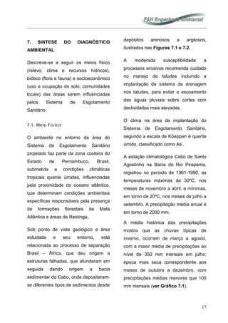 17
7. SINTESE DO DIAGNÓSTICO
AMBIENTAL
Descreve-se a seguir os meios físico
(relevo, clima e recursos hídricos),
biótico (flora e fauna) e socioeconômico
(uso e ocupação do solo, comunidades
locais) das áreas serem influenciadas
pelos Sistema de Esgotamento
Sanitário.
7.1. Meio Fís ico
O ambiente no entorno da área do
Sistema de Esgotamento Sanitário
projetado faz parte da zona costeira do
Estado de Pernambuco, Brasil,
submetida a condições climáticas
tropicais quente úmidas, influenciadas
pela proximidade do oceano atlântico,
que determinam condições ambientais
específicas responsáveis pela presença
de formações florestais de Mata
Atlântica e áreas de Restinga.
Sob ponto de vista geológico a área
estudada e seu entorno, está
relacionada ao processo de separação
Brasil – África, que deu origem a
estruturas falhadas, que afundaram em
seguida dando origem a bacia
sedimentar do Cabo, onde depositaram-
se diferentes tipos de sedimentos desde
depósitos arenosos a argilosos,
ilustrados nas Figuras 7.1 e 7.2.
A moderada susceptibilidade a
processos erosivos recomenda cuidado
no manejo de taludes incluindo a
implantação de sistema de drenagem
nos taludes, para evitar o escoamento
das águas pluviais sobre cortes com
declividades mais elevadas.
O clima na área de implantação do
Sistema de Esgotamento Sanitário,
segundo a escala de Köeppen é quente
úmido, classificado como As’.
A estação climatológica Cabo de Santo
Agostinho na Bacia do Rio Pirapama,
registrou no período de 1961-1990, as
temperaturas máximas de 30ºC, nos
meses de novembro a abril; e mínimas,
em torno de 20ºC, nos meses de julho a
setembro. A precipitação média anual é
em torno de 2000 mm.
A média histórica das precipitações
mostra que as chuvas típicas de
inverno, ocorrem de março a agosto,
com a maior média de precipitações ao
nível de 350 mm mensais em julho;
época mais seca correspondente aos
meses de outubro a dezembro, com
precipitações médias menores que 100
mm mensais (ver Gráfico 7.1).
 