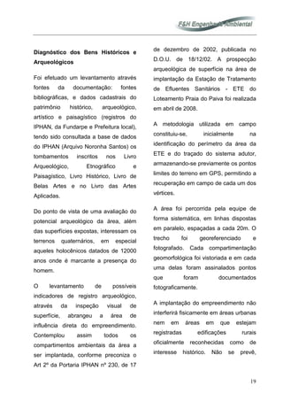 19
Diagnóstico dos Bens Históricos e
Arqueológicos
Foi efetuado um levantamento através
fontes da documentação: fontes
bibliográficas, e dados cadastrais do
patrimônio histórico, arqueológico,
artístico e paisagístico (registros do
IPHAN, da Fundarpe e Prefeitura local),
tendo sido consultada a base de dados
do IPHAN (Arquivo Noronha Santos) os
tombamentos inscritos nos Livro
Arqueológico, Etnográfico e
Paisagístico, Livro Histórico, Livro de
Belas Artes e no Livro das Artes
Aplicadas.
Do ponto de vista de uma avaliação do
potencial arqueológico da área, além
das superfícies expostas, interessam os
terrenos quaternários, em especial
aqueles holocênicos datados de 12000
anos onde é marcante a presença do
homem.
O levantamento de possíveis
indicadores de registro arqueológico,
através da inspeção visual de
superfície, abrangeu a área de
influência direta do empreendimento.
Contemplou assim todos os
compartimentos ambientais da área a
ser implantada, conforme preconiza o
Art 2º da Portaria IPHAN nº 230, de 17
de dezembro de 2002, publicada no
D.O.U. de 18/12/02. A prospecção
arqueológica de superfície na área de
implantação da Estação de Tratamento
de Efluentes Sanitários - ETE do
Loteamento Praia do Paiva foi realizada
em abril de 2008.
A metodologia utilizada em campo
constituiu-se, inicialmente na
identificação do perímetro da área da
ETE e do traçado do sistema adutor,
armazenando-se previamente os pontos
limites do terreno em GPS, permitindo a
recuperação em campo de cada um dos
vértices.
A área foi percorrida pela equipe de
forma sistemática, em linhas dispostas
em paralelo, espaçadas a cada 20m. O
trecho foi georeferenciado e
fotografado. Cada compartimentação
geomorfológica foi vistoriada e em cada
uma delas foram assinalados pontos
que foram documentados
fotograficamente.
A implantação do empreendimento não
interferirá fisicamente em áreas urbanas
nem em áreas em que estejam
registradas edificações rurais
oficialmente reconhecidas como de
interesse histórico. Não se prevê,
 