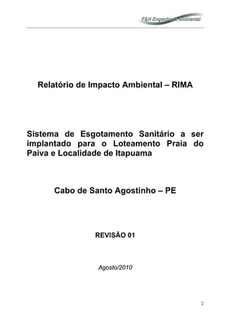 2
Relatório de Impacto Ambiental – RIMA
Sistema de Esgotamento Sanitário a ser
implantado para o Loteamento Praia do
Paiva e Localidade de Itapuama
Cabo de Santo Agostinho – PE
REVISÃO 01
Agosto/2010
 