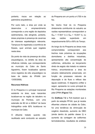 20
portanto, riscos em relação ao
patrimônio arquitetônico.
Por outro lado, a área por onde se
desenvolve o empreendimento
corresponde a uma região de depósitos
sedimentares, não atingindo, portanto,
áreas propícias à presença de cavernas
de interesse espeleológico relevante.
Tampouco foi registrada a ocorrência de
fósseis, quer animais quer vegetais
nesta área.
Do ponto de vista da presença de sítios
arqueológicos, no âmbito da área de
influência indireta, que correspondente
ao município do Cabo de Santo
Agostinho, foram localizados apenas
cinco registros de sítio arqueológico na
base de dados do IPHAN (em
13/05/2008).
Recursos Hídricos
O rio Pirapama é o principal manancial
existente na área, suas nascentes
localizam-se na região de tabuleiro no
município de Pombos, com uma
extensão de 80 km e 600km² de bacia
hidrográfica onde 60% localiza-se no
município do Cabo.
O efluente tratado quando não
reutilizado será conduzido ao estuário
do Pirapama em um ponto a 4.700 m da
foz.
No trecho final do rio Pirapama
diretamente contribuinte do estuário as
vazões representativas correspondem a
Q50 = 17,8m³ /s e Q90
Os Gráficos 7.2 a 7.4 mostram que a
partir da estação PP-64, que já recebe
efluentes urbanos da cidade do Cabo,
há uma tendência da diminuição de
oxigênio dissolvido, aumento da DBO
(ainda dentro do padrão classe 2) e
aumento da contagem de coliformes
termotolerantes, resultados de análises
= 10,0m³ /s, ou
seja, vazões superáveis em
respectivamente 50% e 90% do Tempo.
Ao longo do rio Pirapama as áreas mais
comprometidas correspondem aos
trechos mais próximos às ocupações
domiciliares e distritos industriais,
apresentando alta concentração de
coliformes, atribuídos ao lançamento
direto de esgoto não tratado no sistema
hídrico, encontrando-se a área do
estuário relativamente preservada, em
função de processos naturais de
depuração e do fluxo e refluxo das
águas oceânicas. O diagrama unifilar a
seguir, apresenta no curso principal do
Rio Pirapama as estações monitoradas
pela CPRH (Figura 7.3).
 