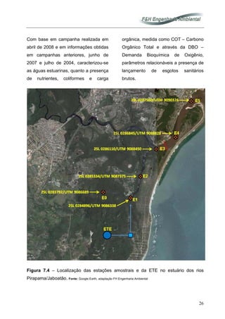 26
Com base em campanha realizada em
abril de 2008 e em informações obtidas
em campanhas anteriores, junho de
2007 e julho de 2004, caracterizou-se
as águas estuarinas, quanto a presença
de nutrientes, coliformes e carga
orgânica, medida como COT – Carbono
Orgânico Total e através da DBO –
Demanda Bioquímica de Oxigênio,
parâmetros relacionáveis a presença de
lançamento de esgotos sanitários
brutos.
Figura 7.4 – Localização das estações amostrais e da ETE no estuário dos rios
Pirapama/Jaboatão. Fonte: Google Earth, adaptação FH Engenharia Ambiental
 