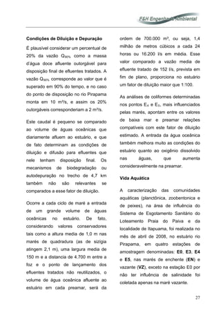 27
Condições de Diluição e Depuração
É plausível considerar um percentual de
20% da vazão Q90% como a massa
d’água doce afluente outorgável para
disposição final de efluentes tratados. A
vazão Q90%
Ocorre a cada ciclo de maré a entrada
de um grande volume de águas
oceânicas no estuário. De fato,
considerando valores conservadores
tais como a altura media de 1,0 m nas
marés de quadradura (as de sizígia
atingem 2,1 m), uma largura media de
150 m e a distancia de 4.700 m entre a
foz e o ponto de lançamento dos
efluentes tratados não reutilizados, o
volume de água oceânica afluente ao
estuário em cada preamar, será da
ordem de 700.000 m³, ou seja, 1,4
milhão de metros cúbicos a cada 24
horas ou 16.200 l/s em média. Esse
valor comparado a vazão media de
efluente tratado de 152 l/s, prevista em
fim de plano, proporciona no estuário
um fator de diluição maior que 1:100.
As análises de coliformes determinadas
nos pontos E
corresponde ao valor que é
superado em 90% do tempo, e no caso
do ponto de disposição no rio Pirapama
monta em 10 m³/s, e assim os 20%
outorgáveis corresponderiam a 2 m³/s.
Este caudal é pequeno se comparado
ao volume de águas oceânicas que
diariamente afluem ao estuário, e que
de fato determinam as condições de
diluição e difusão para efluentes que
nele tenham disposição final. Os
mecanismos de biodegradação ou
autodepuração no trecho de 4,7 km
também não são relevantes se
comparados a esse fator de diluição.
4 e E5, mais influenciados
pelas marés, apontam entre os valores
de baixa mar e preamar relações
compatíveis com este fator de diluição
estimado. A entrada da água oceânica
também melhora muito as condições do
estuário quanto ao oxigênio dissolvido
nas águas, que aumenta
consideravelmente na preamar.
Vida Aquática
A caracterização das comunidades
aquáticas (planctônica, zoobentonica e
de peixes), na área de influência do
Sistema de Esgotamento Sanitário do
Loteamento Praia do Paiva e da
localidade de Itapuama, foi realizada no
mês de abril de 2008, no estuário rio
Pirapama, em quatro estações de
amostragem denominadas: E0, E3, E4
e E5, nas marés de enchente (EN) e
vazante (VZ), exceto na estação E0 por
não ter influência de salinidade foi
coletada apenas na maré vazante.
 