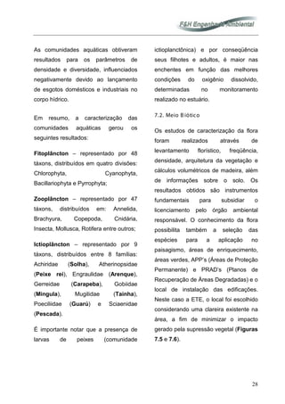 28
As comunidades aquáticas obtiveram
resultados para os parâmetros de
densidade e diversidade, influenciados
negativamente devido ao lançamento
de esgotos domésticos e industriais no
corpo hídrico.
Em resumo, a caracterização das
comunidades aquáticas gerou os
seguintes resultados:
Fitoplâncton – representado por 48
táxons, distribuídos em quatro divisões:
Chlorophyta, Cyanophyta,
Bacillariophyta e Pyrrophyta;
Zooplâncton – representado por 47
táxons, distribuídos em: Annelida,
Brachyura, Copepoda, Cnidária,
Insecta, Mollusca, Rotifera entre outros;
Ictioplâncton – representado por 9
táxons, distribuídos entre 8 famílias:
Achiridae (Solha), Atherinopsidae
(Peixe rei), Engraulidae (Arenque),
Gerreidae (Carapeba), Gobiidae
(Mingula), Mugilidae (Tainha),
Poeciliidae (Guarú) e Sciaenidae
(Pescada).
É importante notar que a presença de
larvas de peixes (comunidade
ictioplanctônica) e por conseqüência
seus filhotes e adultos, é maior nas
enchentes em função das melhores
condições do oxigênio dissolvido,
determinadas no monitoramento
realizado no estuário.
7.2. Meio B iótico
Os estudos de caracterização da flora
foram realizados através de
levantamento florístico, freqüência,
densidade, arquitetura da vegetação e
cálculos volumétricos de madeira, além
de informações sobre o solo. Os
resultados obtidos são instrumentos
fundamentais para subsidiar o
licenciamento pelo órgão ambiental
responsável. O conhecimento da flora
possibilita também a seleção das
espécies para a aplicação no
paisagismo, áreas de enriquecimento,
áreas verdes, APP’s (Áreas de Proteção
Permanente) e PRAD’s (Planos de
Recuperação de Áreas Degradadas) e o
local de instalação das edificações.
Neste caso a ETE, o local foi escolhido
considerando uma clareira existente na
área, a fim de minimizar o impacto
gerado pela supressão vegetal (Figuras
7.5 e 7.6).
 