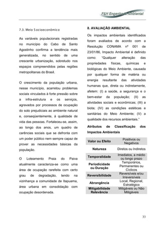 33
7.3. Meio S ocioeconômico
As variáveis populacionais registradas
no município do Cabo de Santo
Agostinho confirma a tendência mais
generalizada, no sentido de uma
crescente urbanização, sobretudo nos
espaços compreendidos pelas regiões
metropolitanas do Brasil.
O crescimento da população urbana,
nesse município, acarretou problemas
sociais vinculados à forte pressão sobre
a infra-estrutura e os serviços,
agravados por processos de ocupação
do solo prejudiciais ao ambiente natural
e, conseqüentemente, à qualidade de
vida das pessoas. Fortaleceu-se, assim,
ao longo dos anos, um quadro de
carências sociais que se defronta com
um poder público nem sempre capaz de
prover as necessidades básicas da
população.
O Loteamento Praia do Paiva
atualmente caracteriza-se como uma
área de ocupação rarefeita com certo
grau de degradação, tendo na
vizinhança a comunidade de Itapuama,
área urbana em consolidação com
ocupação desordenada.
8. AVALIAÇÃO AMBIENTAL
Os impactos ambientais identificados
foram avaliados de acordo com a
Resolução CONAMA nº 001 de
23/01/86, Impacto Ambiental é definido
como: “Qualquer alteração das
propriedades físicas, químicas e
biológicas do Meio Ambiente, causada
por qualquer forma de matéria ou
energia resultante das atividades
humanas que, direta ou indiretamente,
afetem: (I) a saúde, a segurança e o
bem-estar da população; (II) as
atividades sociais e econômicas; (III) a
biota; (IV) as condições estéticas e
sanitárias do Meio Ambiente; (V) a
qualidade dos recursos ambientais.”
Atributos de Classificação dos
Impactos Ambientais
Valor ou Efeito
Positivos ou
Negativos
Natureza Diretos ou Indiretos
Temporalidade
Imediatos, a médio
ou longo prazo
Periodicidade
ou Duração
Temporários,
Permanentes ou
Cíclicos
Reversibilidade
Reversíveis e/ou
Irreversíveis
Abrangência
Local, Regional,
Estratégico
Mitigabilidade
Relevância
Mitigáveis ou Não
Mitigáveis
 