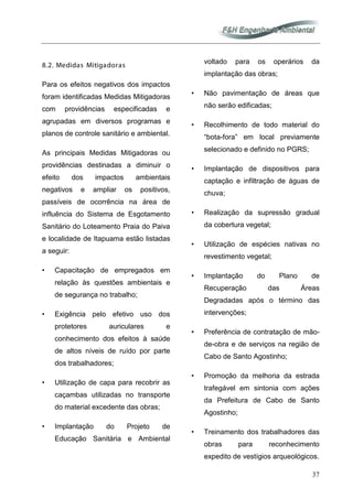 37
8.2. Medidas Mitigadoras
Para os efeitos negativos dos impactos
foram identificadas Medidas Mitigadoras
com providências especificadas e
agrupadas em diversos programas e
planos de controle sanitário e ambiental.
As principais Medidas Mitigadoras ou
providências destinadas a diminuir o
efeito dos impactos ambientais
negativos e ampliar os positivos,
passíveis de ocorrência na área de
influência do Sistema de Esgotamento
Sanitário do Loteamento Praia do Paiva
e localidade de Itapuama estão listadas
a seguir:
• Capacitação de empregados em
relação às questões ambientais e
de segurança no trabalho;
• Exigência pelo efetivo uso dos
protetores auriculares e
conhecimento dos efeitos à saúde
de altos níveis de ruído por parte
dos trabalhadores;
• Utilização de capa para recobrir as
caçambas utilizadas no transporte
do material excedente das obras;
• Implantação do Projeto de
Educação Sanitária e Ambiental
voltado para os operários da
implantação das obras;
• Não pavimentação de áreas que
não serão edificadas;
• Recolhimento de todo material do
“bota-fora” em local previamente
selecionado e definido no PGRS;
• Implantação de dispositivos para
captação e infiltração de águas de
chuva;
• Realização da supressão gradual
da cobertura vegetal;
• Utilização de espécies nativas no
revestimento vegetal;
• Implantação do Plano de
Recuperação das Áreas
Degradadas após o término das
intervenções;
• Preferência de contratação de mão-
de-obra e de serviços na região de
Cabo de Santo Agostinho;
• Promoção da melhoria da estrada
trafegável em sintonia com ações
da Prefeitura de Cabo de Santo
Agostinho;
• Treinamento dos trabalhadores das
obras para reconhecimento
expedito de vestígios arqueológicos.
 