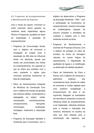 38
8.3. Programas de Acompanhamento
e Monitoramento de Impactos
Com o intuito de reparar, minimizar ou
evitar possíveis danos gerados ao
ambiente serão implantados alguns
Planos e Programas, paralelos às fazes
de implantação e operação do
empreendimento:
• Programa de Comunicação Social;
com o objetivo de promover a
divulgação do projeto junto à
população da AID área de influencia
direta, em particular aquela que
reside nas proximidades dos limites
do empreendimento, em especial no
que se refere aos cuidados com o
meio ambiente e ações para
minimizar possíveis transtornos na
fase de implantação.
• Plano de Gerenciamento Integrado
de Resíduos da Construção Civil;
com o objetivo de manejo da geração
dos resíduos sólidos, contemplando a
segregação na origem, coleta,
manipulação, acondicionamento,
armazenamento, transporte,
minimização, reutilização,
reciclagem, tratamento e disposição
final.
• Programa de Educação Sanitária e
Ambiental para Funcionários; com o
objetivo de desenvolver o Programa
de Educação Ambiental – PEA – com
a participação de funcionários do
empreendimento, visando à formação
de multiplicadores capazes de
assumir posições e atividades de
cuidados e respeito com o meio
ambiente durante as obras.
• Programa de Monitoramento e
Controle de Processos Erosivos; com
o objetivo de proteger os solos de
erosões, as linhas de drenagem
naturais, os cursos d’água de
assoreamento, a degradação da
qualidade de águas e a modificação
ou destruição de habitats aquáticos.
• Plano de Salvamento de Flora e
Fauna; com o objetivo de conservar o
patrimônio botânico dos
ecossistemas local, através da coleta
de sementes e mudas vegetais para
uma posterior revegetação e
enriquecimento da área a ser
suprimida. Resgatar os exemplares
da macrofauna, presentes na área de
influência direta do empreendimento
a ser implantado, utilizando diretrizes
para o manejo e relocação dos
mesmos. Atentando na escolha da
área que será utilizada para a
reintrodução das espécies, que
 